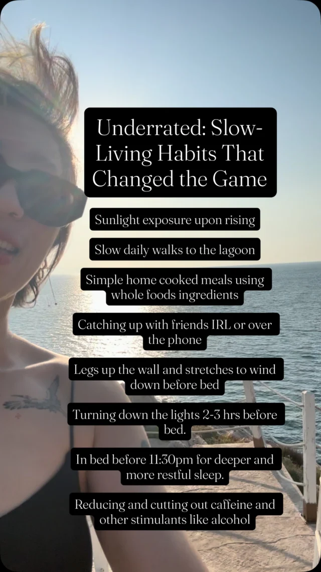 Underrated: Slow-Living Habits That Changed the Game

✨Sunlight exposure upon rising
✨Slow daily walks to the lagoon
✨Simple home cooked meals using whole foods ingredients
✨Catching up with friends IRL or over the phone
✨Legs up the wall and restorative yoga / stretches before bed.
✨Turning down the lights at least 2-3 hrs before bed.
✨In bed before 1130-deeper and more restful sleep
✨Reducing and cutting out caffeine and other stimulants like alcohol

More than anything consistency and daily practice is what has been the most effective and helpful. Im sleeping better ( which is my main goal), my focus has improved and my mood is lighter☺️